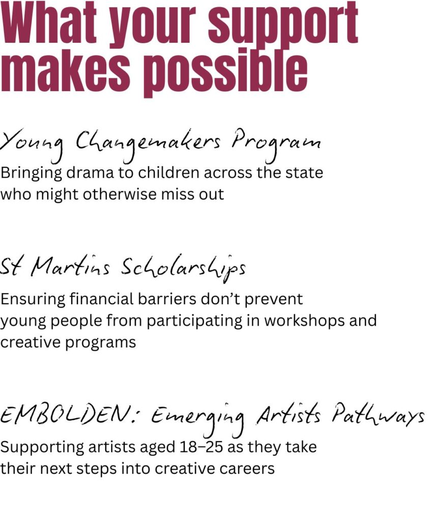 Your support makes possible: Young Changemakers Program – bringing drama to children across the state who might otherwise miss out St Martins Scholarships – ensuring financial barriers don’t prevent young people from participating in workshops and creative programs EMBOLDEN: Emerging Artists Pathways – supporting artists aged 18–25 as they take their next steps into creative careers
